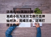 江南体育登录入口-关于这场Apex英雄比赛中，天启小队与冰川之巅打出神仙对决，完成三杀，这场打得太精彩的信息
