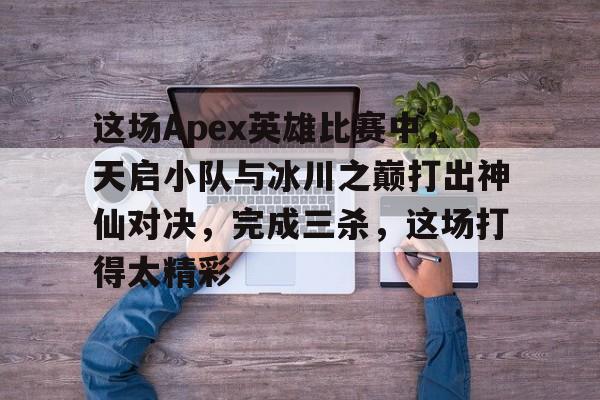 关于这场Apex英雄比赛中，天启小队与冰川之巅打出神仙对决，完成三杀，这场打得太精彩的信息